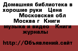 Домашняя библиотека в хорошие руки › Цена ­ 500 000 - Московская обл., Москва г. Книги, музыка и видео » Книги, журналы   